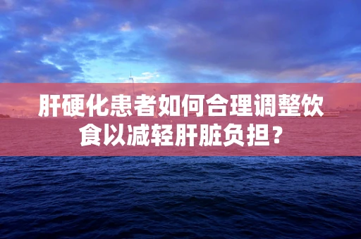 肝硬化患者如何合理调整饮食以减轻肝脏负担？