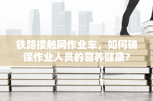 铁路接触网作业车，如何确保作业人员的营养健康？