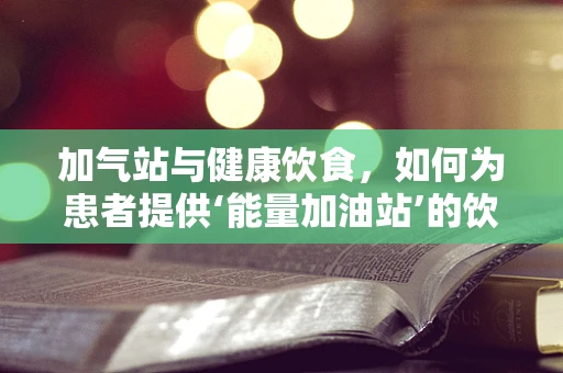 加气站与健康饮食，如何为患者提供‘能量加油站’的饮食建议？
