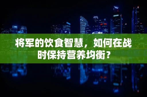 将军的饮食智慧，如何在战时保持营养均衡？