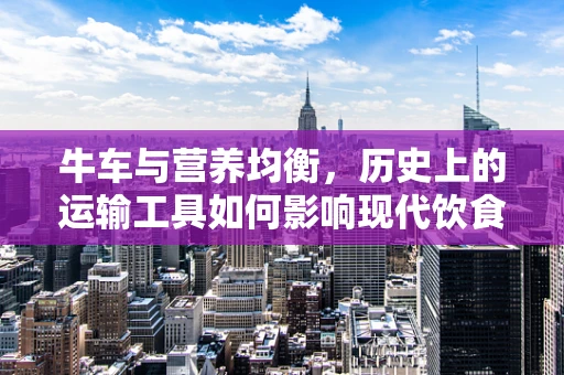 牛车与营养均衡，历史上的运输工具如何影响现代饮食选择？