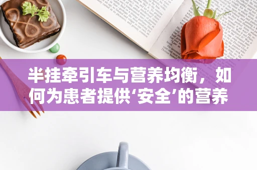 半挂牵引车与营养均衡，如何为患者提供‘安全’的营养餐？