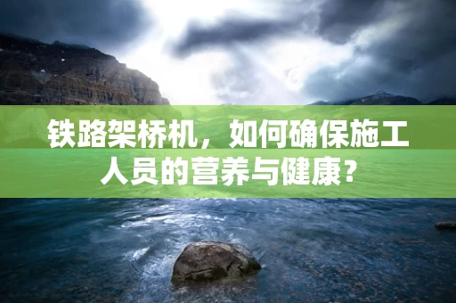 铁路架桥机，如何确保施工人员的营养与健康？