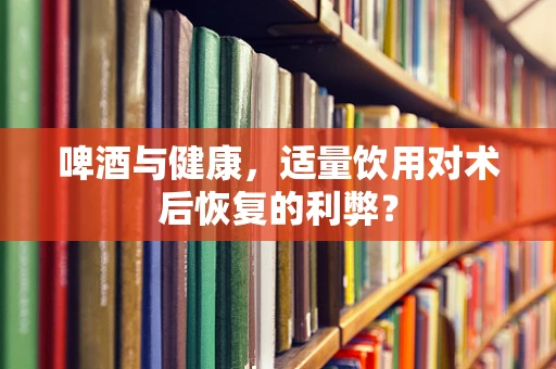 啤酒与健康，适量饮用对术后恢复的利弊？