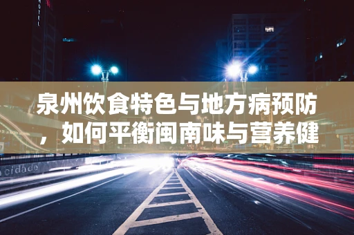 泉州饮食特色与地方病预防，如何平衡闽南味与营养健康？