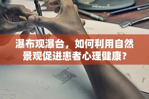 瀑布观瀑台，如何利用自然景观促进患者心理健康？