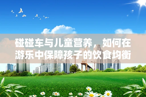 碰碰车与儿童营养，如何在游乐中保障孩子的饮食均衡？