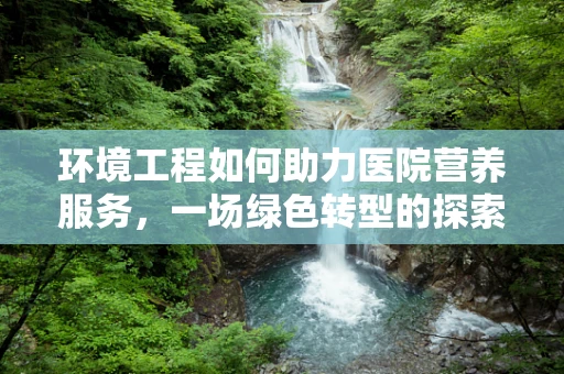 环境工程如何助力医院营养服务，一场绿色转型的探索