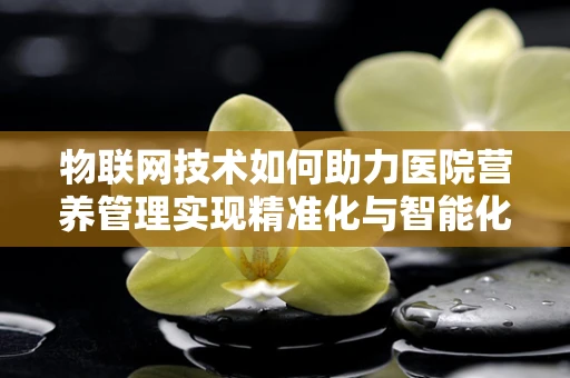 物联网技术如何助力医院营养管理实现精准化与智能化？