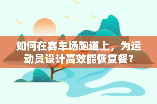 如何在赛车场跑道上，为运动员设计高效能恢复餐？