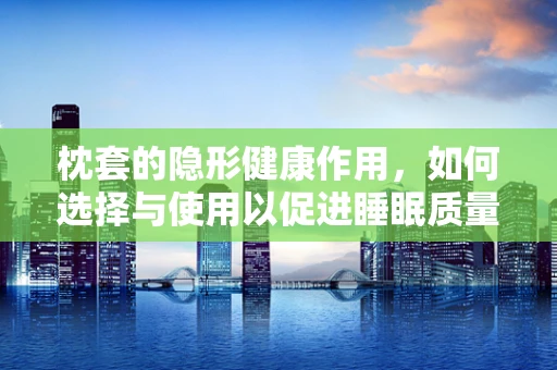 枕套的隐形健康作用，如何选择与使用以促进睡眠质量？