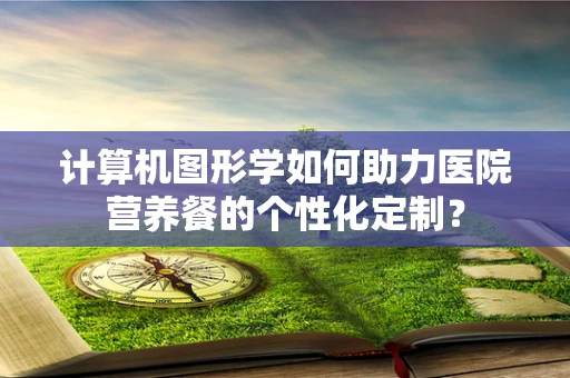 计算机图形学如何助力医院营养餐的个性化定制？