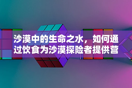 沙漠中的生命之水，如何通过饮食为沙漠探险者提供营养支持？