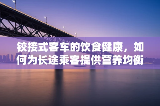 铰接式客车的饮食健康，如何为长途乘客提供营养均衡的餐食？