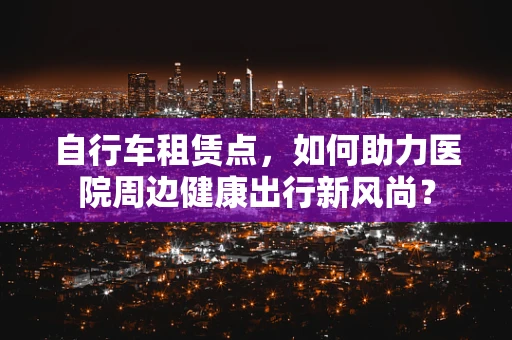 自行车租赁点，如何助力医院周边健康出行新风尚？