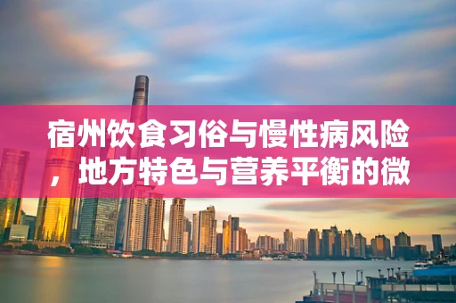 宿州饮食习俗与慢性病风险，地方特色与营养平衡的微妙平衡