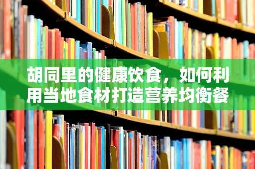 胡同里的健康饮食，如何利用当地食材打造营养均衡餐？