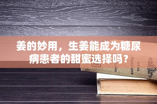 姜的妙用，生姜能成为糖尿病患者的甜蜜选择吗？