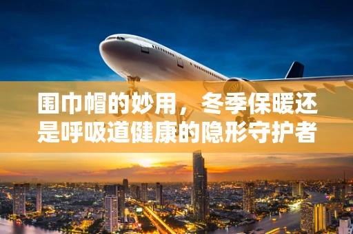 围巾帽的妙用，冬季保暖还是呼吸道健康的隐形守护者？