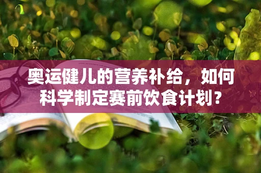 奥运健儿的营养补给，如何科学制定赛前饮食计划？