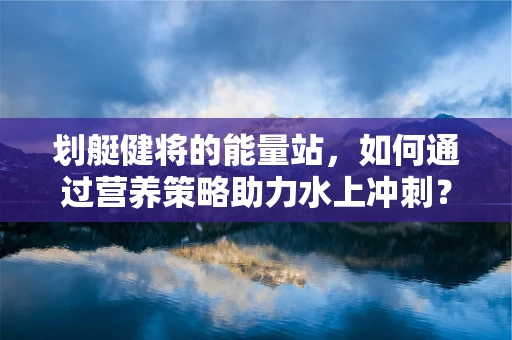 划艇健将的能量站，如何通过营养策略助力水上冲刺？