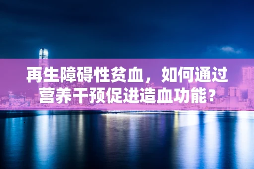 再生障碍性贫血，如何通过营养干预促进造血功能？
