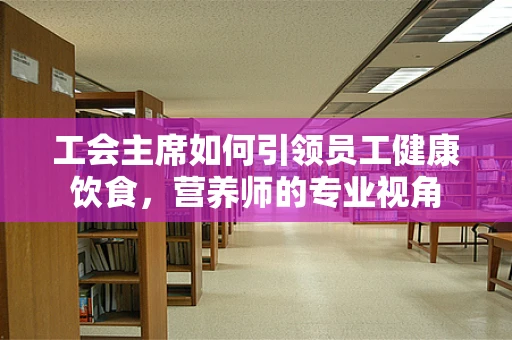工会主席如何引领员工健康饮食，营养师的专业视角
