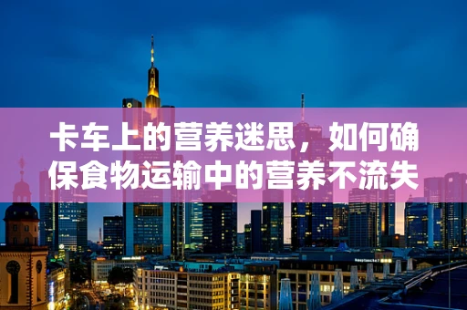 卡车上的营养迷思，如何确保食物运输中的营养不流失？