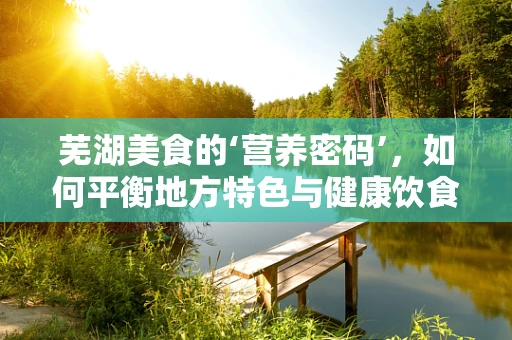 芜湖美食的‘营养密码’，如何平衡地方特色与健康饮食？