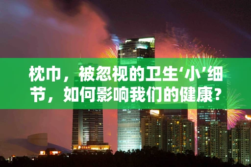 枕巾，被忽视的卫生‘小’细节，如何影响我们的健康？