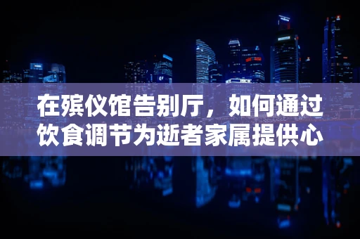 在殡仪馆告别厅，如何通过饮食调节为逝者家属提供心理慰藉？