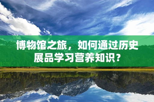 博物馆之旅，如何通过历史展品学习营养知识？