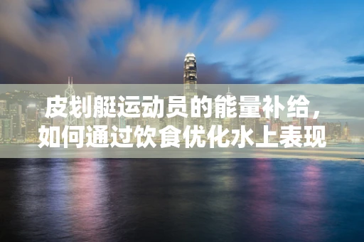 皮划艇运动员的能量补给，如何通过饮食优化水上表现？