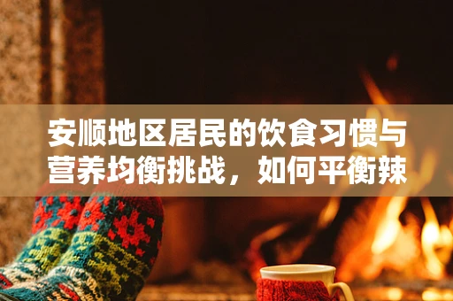 安顺地区居民的饮食习惯与营养均衡挑战，如何平衡辣与养？