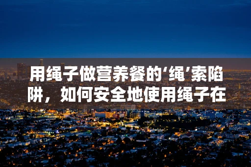用绳子做营养餐的‘绳’索陷阱，如何安全地使用绳子在营养指导中？