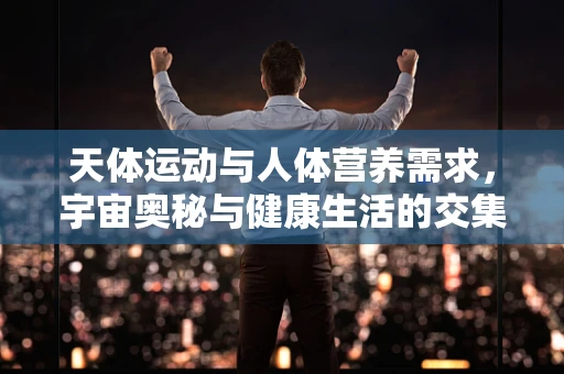 天体运动与人体营养需求，宇宙奥秘与健康生活的交集
