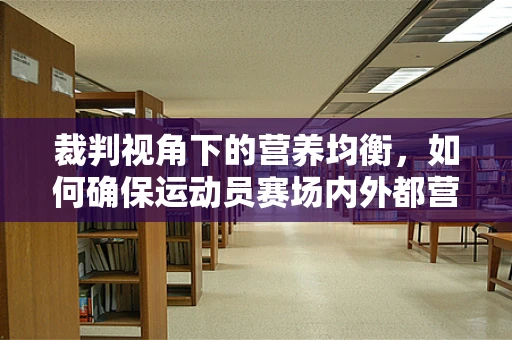 裁判视角下的营养均衡，如何确保运动员赛场内外都营养裁判过关？