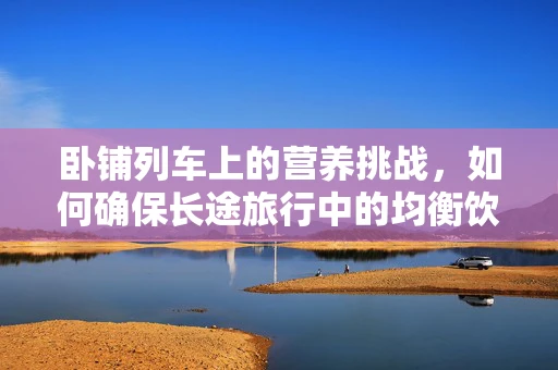 卧铺列车上的营养挑战，如何确保长途旅行中的均衡饮食？