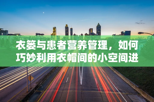 衣篓与患者营养管理，如何巧妙利用衣帽间的小空间进行膳食准备？
