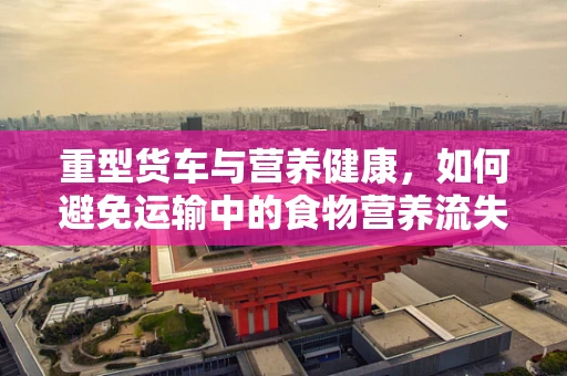 重型货车与营养健康，如何避免运输中的食物营养流失？