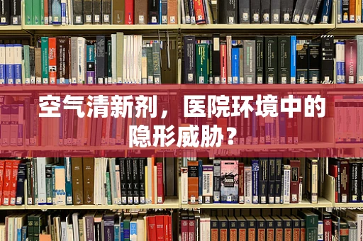 空气清新剂，医院环境中的隐形威胁？