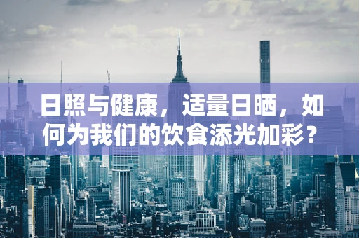 日照与健康，适量日晒，如何为我们的饮食添光加彩？