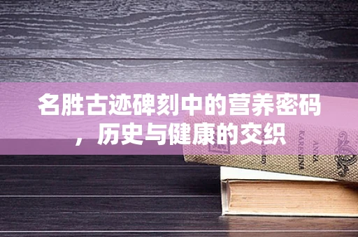 名胜古迹碑刻中的营养密码，历史与健康的交织