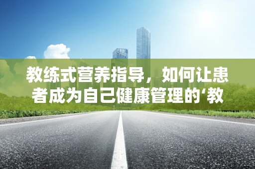 教练式营养指导，如何让患者成为自己健康管理的‘教练’？