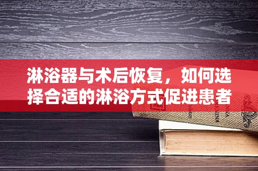 淋浴器与术后恢复，如何选择合适的淋浴方式促进患者康复？