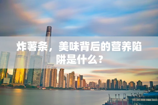 炸薯条，美味背后的营养陷阱是什么？