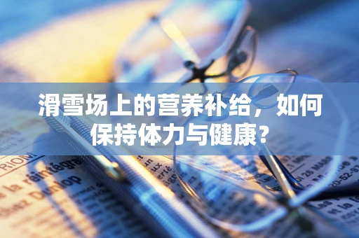 滑雪场上的营养补给，如何保持体力与健康？