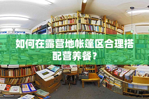 如何在露营地帐篷区合理搭配营养餐？