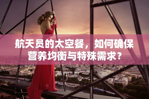 航天员的太空餐，如何确保营养均衡与特殊需求？
