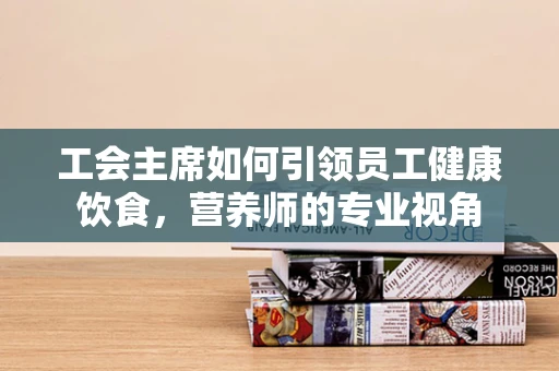 工会主席如何引领员工健康饮食，营养师的专业视角